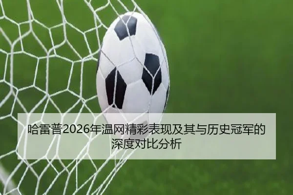 哈雷普2026年温网精彩表现及其与历史冠军的深度对比分析